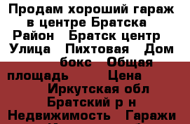 Продам хороший гараж в центре Братска › Район ­ Братск.центр › Улица ­ Пихтовая › Дом ­ 10, бокс › Общая площадь ­ 24 › Цена ­ 140 000 - Иркутская обл., Братский р-н Недвижимость » Гаражи   . Иркутская обл.